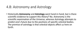 4.8: Astronomy and Astrology
• Historically Astronomy and Astrology went hand-in-hand, but is there
scientific evidence to support this theory? No. Astronomy is the
scientific examination of the Universe, whereas Astrology attempts to
predict one’s future due to the positions of specific celestial bodies.
The premise of astrology is that celestial objects affect us here on
Earth.
 
