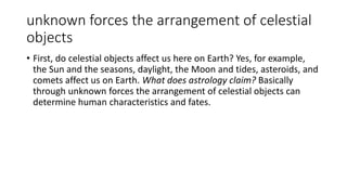unknown forces the arrangement of celestial
objects
• First, do celestial objects affect us here on Earth? Yes, for example,
the Sun and the seasons, daylight, the Moon and tides, asteroids, and
comets affect us on Earth. What does astrology claim? Basically
through unknown forces the arrangement of celestial objects can
determine human characteristics and fates.
 