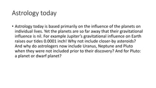Astrology today
• Astrology today is based primarily on the influence of the planets on
individual lives. Yet the planets are so far away that their gravitational
influence is nil. For example Jupiter’s gravitational influence on Earth
raises our tides 0.0001 inch! Why not include closer-by asteroids?
And why do astrologers now include Uranus, Neptune and Pluto
when they were not included prior to their discovery? And for Pluto:
a planet or dwarf planet?
 