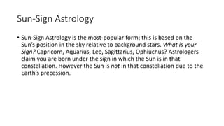Sun-Sign Astrology
• Sun-Sign Astrology is the most-popular form; this is based on the
Sun’s position in the sky relative to background stars. What is your
Sign? Capricorn, Aquarius, Leo, Sagittarius, Ophiuchus? Astrologers
claim you are born under the sign in which the Sun is in that
constellation. However the Sun is not in that constellation due to the
Earth’s precession.
 