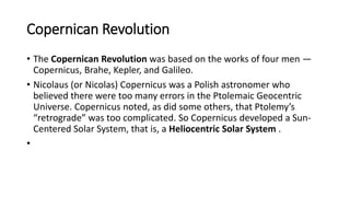 Copernican Revolution
• The Copernican Revolution was based on the works of four men —
Copernicus, Brahe, Kepler, and Galileo.
• Nicolaus (or Nicolas) Copernicus was a Polish astronomer who
believed there were too many errors in the Ptolemaic Geocentric
Universe. Copernicus noted, as did some others, that Ptolemy’s
“retrograde” was too complicated. So Copernicus developed a Sun-
Centered Solar System, that is, a Heliocentric Solar System .
•
 