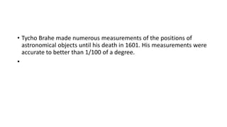 • Tycho Brahe made numerous measurements of the positions of
astronomical objects until his death in 1601. His measurements were
accurate to better than 1/100 of a degree.
•
 