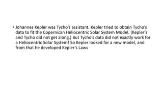 • Johannes Kepler was Tycho’s assistant. Kepler tried to obtain Tycho’s
data to fit the Copernican Heliocentric Solar System Model. (Kepler’s
and Tycho did not get along.) But Tycho’s data did not exactly work for
a Heliocentric Solar System! So Kepler looked for a new model, and
from that he developed Kepler’s Laws
 