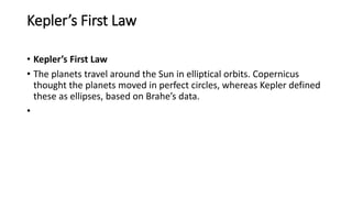 Kepler’s First Law
• Kepler’s First Law
• The planets travel around the Sun in elliptical orbits. Copernicus
thought the planets moved in perfect circles, whereas Kepler defined
these as ellipses, based on Brahe’s data.
•
 