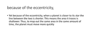because of the eccentricity,
• Yet because of the eccentricity, when a planet is closer to its star the
line between the two is shorter. This means the area it traces is
shallower. Thus, to map out the same area in the same amount of
time, the planet must move more quickly
 