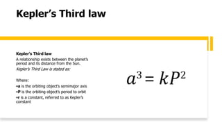 Kepler’s Third law
Kepler’s Third law
A relationship exists between the planet’s
period and its distance from the Sun.
Kepler’s Third Law is stated as:
Where:
•a is the orbiting object’s semimajor axis
•P is the orbiting object’s period to orbit
•r is a constant, referred to as Kepler’s
constant
 