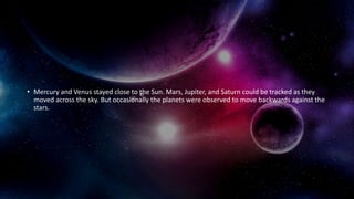 • Mercury and Venus stayed close to the Sun. Mars, Jupiter, and Saturn could be tracked as they
moved across the sky. But occasionally the planets were observed to move backwards against the
stars.
 