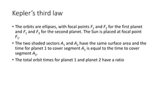 Kepler’s third law
• The orbits are ellipses, with focal points F1 and F2 for the first planet
and F1 and F3 for the second planet. The Sun is placed at focal point
F1.
• The two shaded sectors A1 and A2 have the same surface area and the
time for planet 1 to cover segment A1 is equal to the time to cover
segment A2.
• The total orbit times for planet 1 and planet 2 have a ratio
 