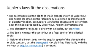 Kepler's laws fit the observations
• The eccentricities of the orbits of those planets known to Copernicus
and Kepler are small, so the foregoing rules give fair approximations
of planetary motion, but Kepler's laws fit the observations better than
does the model proposed by Copernicus. Kepler's corrections are:
1. The planetary orbit is not a circle with epicycles, but an ellipse.
2. The Sun is not near the center but at a focal point of the elliptical
orbit.
3. Neither the linear speed nor the angular speed of the planet in the
orbit is constant, but the area speed (closely linked historically with the
concept of angular momentum) is constant.
 