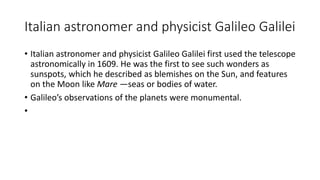 Italian astronomer and physicist Galileo Galilei
• Italian astronomer and physicist Galileo Galilei first used the telescope
astronomically in 1609. He was the first to see such wonders as
sunspots, which he described as blemishes on the Sun, and features
on the Moon like Mare —seas or bodies of water.
• Galileo’s observations of the planets were monumental.
•
 