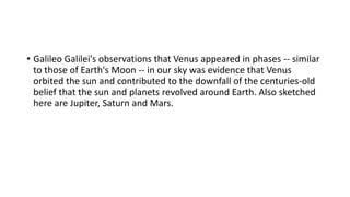 • Galileo Galilei's observations that Venus appeared in phases -- similar
to those of Earth's Moon -- in our sky was evidence that Venus
orbited the sun and contributed to the downfall of the centuries-old
belief that the sun and planets revolved around Earth. Also sketched
here are Jupiter, Saturn and Mars.
 