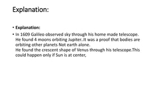 Explanation:
• Explanation:
• In 1609 Galileo observed sky through his home made telescope.
He found 4 moons orbiting Jupiter..It was a proof that bodies are
orbiting other planets Not earth alone.
He found the crescent shape of Venus through his telescope.This
could happen only if Sun is at center,
 