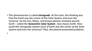 • This phenomenon is called retrograde .At the time, the thinking was
that the Earth was the center of the Solar System and even the
Universe. So the Sun, Moon, and known planets revolved around
Earth – called the Geocentric Solar System ; Geo means Earth. How
could this retrograde motion occur if Earth was the center of the Solar
System and even the Universe? Thus, the planets presented problems.
•
 