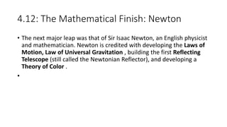 4.12: The Mathematical Finish: Newton
• The next major leap was that of Sir Isaac Newton, an English physicist
and mathematician. Newton is credited with developing the Laws of
Motion, Law of Universal Gravitation , building the first Reflecting
Telescope (still called the Newtonian Reflector), and developing a
Theory of Color .
•
 