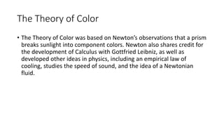 The Theory of Color
• The Theory of Color was based on Newton’s observations that a prism
breaks sunlight into component colors. Newton also shares credit for
the development of Calculus with Gottfried Leibniz, as well as
developed other ideas in physics, including an empirical law of
cooling, studies the speed of sound, and the idea of a Newtonian
fluid.
 