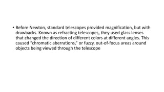 • Before Newton, standard telescopes provided magnification, but with
drawbacks. Known as refracting telescopes, they used glass lenses
that changed the direction of different colors at different angles. This
caused “chromatic aberrations,” or fuzzy, out-of-focus areas around
objects being viewed through the telescope
 
