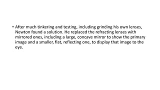 • After much tinkering and testing, including grinding his own lenses,
Newton found a solution. He replaced the refracting lenses with
mirrored ones, including a large, concave mirror to show the primary
image and a smaller, flat, reflecting one, to display that image to the
eye.
 