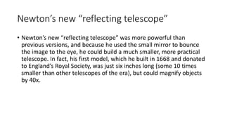 Newton’s new “reflecting telescope”
• Newton’s new “reflecting telescope” was more powerful than
previous versions, and because he used the small mirror to bounce
the image to the eye, he could build a much smaller, more practical
telescope. In fact, his first model, which he built in 1668 and donated
to England’s Royal Society, was just six inches long (some 10 times
smaller than other telescopes of the era), but could magnify objects
by 40x.
 