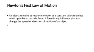 Newton’s First Law of Motion
• An object remains at rest or in motion at a constant velocity unless
acted upon by an outside force. A force is any influence that can
change the speed or direction of motion of an object.
•
 