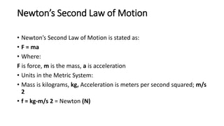 Newton’s Second Law of Motion
• Newton’s Second Law of Motion is stated as:
• F = ma
• Where:
F is force, m is the mass, a is acceleration
• Units in the Metric System:
• Mass is kilograms, kg, Acceleration is meters per second squared; m/s
2
• f = kg-m/s 2 = Newton (N)
 
