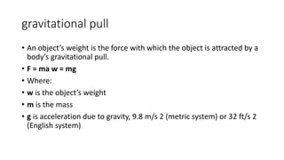 gravitational pull
• An object’s weight is the force with which the object is attracted by a
body’s gravitational pull.
• F = ma w = mg
• Where:
• w is the object’s weight
• m is the mass
• g is acceleration due to gravity, 9.8 m/s 2 (metric system) or 32 ft/s 2
(English system)
 