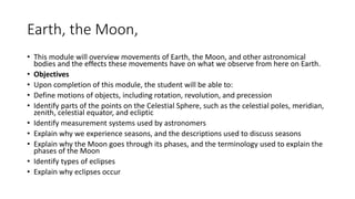 Earth, the Moon,
• This module will overview movements of Earth, the Moon, and other astronomical
bodies and the effects these movements have on what we observe from here on Earth.
• Objectives
• Upon completion of this module, the student will be able to:
• Define motions of objects, including rotation, revolution, and precession
• Identify parts of the points on the Celestial Sphere, such as the celestial poles, meridian,
zenith, celestial equator, and ecliptic
• Identify measurement systems used by astronomers
• Explain why we experience seasons, and the descriptions used to discuss seasons
• Explain why the Moon goes through its phases, and the terminology used to explain the
phases of the Moon
• Identify types of eclipses
• Explain why eclipses occur
 