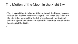 The Motion of the Moon in the Night Sky
• This is a good time to talk about the motion of the Moon; you can
check it out over the next several nights. This week, the Moon is in
the night sky, approaching the full phase. Look at your textbook
(Chapter 9) with one of the illustrations of the orbital motion of the
Moon about the Earth.
•
 