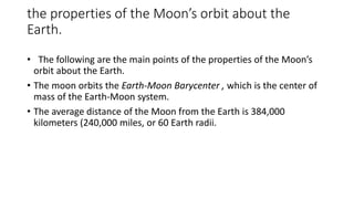 the properties of the Moon’s orbit about the
Earth.
• The following are the main points of the properties of the Moon’s
orbit about the Earth.
• The moon orbits the Earth-Moon Barycenter , which is the center of
mass of the Earth-Moon system.
• The average distance of the Moon from the Earth is 384,000
kilometers (240,000 miles, or 60 Earth radii.
 