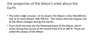 the properties of the Moon’s orbit about the
Earth.
• The orbit is not circular; at its closest, the Moon is only 356,400 km,
and at its most distant, 406,700 km. This means that the angular size
of the Moon changes during the month.
• From Earth we only see the illuminated part of the Moon, which
varies during the course of the month from 0 % to 100 %. These are
called the phases of the Moon.
 