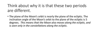 Think about why it is that these two periods
are different.
• The plane of the Moon’s orbit is nearly the plane of the ecliptic. The
inclination angle of the Moon’s orbit to the plane of the ecliptic is 5
degrees. This means that the Moon also moves along the ecliptic, and
is seen only in the constellations along the ecliptic.
 