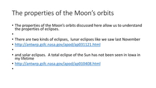The properties of the Moon’s orbits
• The properties of the Moon’s orbits discussed here allow us to understand
the properties of eclipses.
•
• There are two kinds of eclipses, lunar eclipses like we saw last November
• http://antwrp.gsfc.nasa.gov/apod/ap031121.html
•
• and solar eclipses. A total eclipse of the Sun has not been seen in Iowa in
my lifetime
• http://antwrp.gsfc.nasa.gov/apod/ap010408.html
•
 