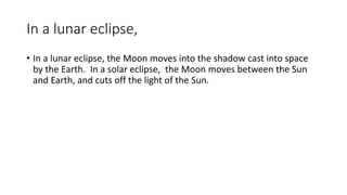 In a lunar eclipse,
• In a lunar eclipse, the Moon moves into the shadow cast into space
by the Earth. In a solar eclipse, the Moon moves between the Sun
and Earth, and cuts off the light of the Sun.
 