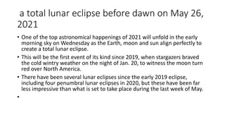 a total lunar eclipse before dawn on May 26,
2021
• One of the top astronomical happenings of 2021 will unfold in the early
morning sky on Wednesday as the Earth, moon and sun align perfectly to
create a total lunar eclipse.
• This will be the first event of its kind since 2019, when stargazers braved
the cold wintry weather on the night of Jan. 20, to witness the moon turn
red over North America.
• There have been several lunar eclipses since the early 2019 eclipse,
including four penumbral lunar eclipses in 2020, but these have been far
less impressive than what is set to take place during the last week of May.
•
 