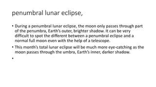 penumbral lunar eclipse,
• During a penumbral lunar eclipse, the moon only passes through part
of the penumbra, Earth’s outer, brighter shadow. It can be very
difficult to spot the different between a penumbral eclipse and a
normal full moon even with the help of a telescope.
• This month’s total lunar eclipse will be much more eye-catching as the
moon passes through the umbra, Earth’s inner, darker shadow.
•
 