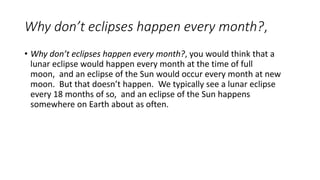 Why don’t eclipses happen every month?,
• Why don’t eclipses happen every month?, you would think that a
lunar eclipse would happen every month at the time of full
moon, and an eclipse of the Sun would occur every month at new
moon. But that doesn’t happen. We typically see a lunar eclipse
every 18 months of so, and an eclipse of the Sun happens
somewhere on Earth about as often.
 