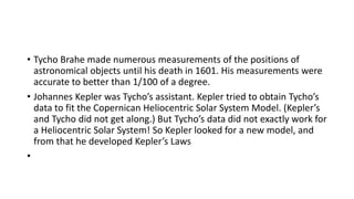 • Tycho Brahe made numerous measurements of the positions of
astronomical objects until his death in 1601. His measurements were
accurate to better than 1/100 of a degree.
• Johannes Kepler was Tycho’s assistant. Kepler tried to obtain Tycho’s
data to fit the Copernican Heliocentric Solar System Model. (Kepler’s
and Tycho did not get along.) But Tycho’s data did not exactly work for
a Heliocentric Solar System! So Kepler looked for a new model, and
from that he developed Kepler’s Laws
•
 
