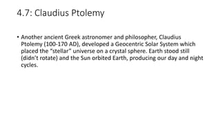 4.7: Claudius Ptolemy
• Another ancient Greek astronomer and philosopher, Claudius
Ptolemy (100-170 AD), developed a Geocentric Solar System which
placed the “stellar” universe on a crystal sphere. Earth stood still
(didn’t rotate) and the Sun orbited Earth, producing our day and night
cycles.
 