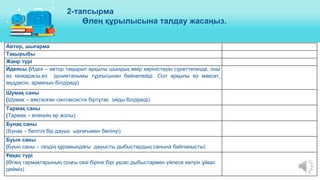 Автор, шығарма
Тақырыбы
Жанр түрі
Идеясы (Идея – автор тақырып арқылы шындық өмір көріністерін суреттегенде, оны
өз көзқарасы,өз дүниетанымы тұрғысынан бейнелейді. Сол арқылы өз мақсат,
мүддесін, арманын білдіреді)
Шумақ саны
(Шумақ – аяқталған синтаксистік біртұтас ойды білдіреді)
Тармақ саны
(Тармақ – өлеңнің әр жолы)
Бунақ саны
(Бунақ – белгілі бір дауыс ырғағымен бөлінуі)
Буын саны
(Буын саны – сөздің құрамындағы дауысты дыбыстардың санына байланысты)
Ұйқас түрі
(Өлең тармақтарының соңғы сөзі біріне бірі ұқсас дыбыстармен үйлесе келуін ұйқас
дейміз)
2-тапсырма
Өлең құрылысына талдау жасаңыз.
 