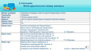 Автор, шығарма Оразақын Асқардың «Шетте жүрген бауырларға» өлеңі
Тақырыбы Атамекен
Жанр түрі Поэзия (арнау өлең)
Идеясы Шетте жүрген қандастарды атажұртқа оралуға шақыру
Шумақ саны 6
Тармақ саны 24
Бунақ саны Шетелге кетсеңдер де// бауыр басып,
Құтты орын// тепсендер де //ауырласып,
Атажұрт шақырады// тұқымым деп,
Құшағын // байтақ дала,// тауың да ашып… 2- 3 бунақты
Буын саны Бө-ле-ніп он-да бә-рің бай-лық, бақ-қа, 11
Тіп-ті ие бол-саң-дар да а-тақ, даңқ-қа, 11
Бір-ге ұр-пақ бар-сын жар-қын бо-ла-шақ-қа, 12
Бұ-рың-дар көш-ті а-та-ме-кен жақ-қа… 11 11-12 буынды
Ұйқас түрі Қазағың жетті ежелгі арманына, а
Жағдайдың қарамаңдар бар, жоғына, а
Ілінбеу үшін елдік бірлік керек б
Ешқашан енді ешкімнің қармағына…а а,а,б,а – қара өлең ұйқасы
2-тапсырма
Өлең құрылысына талдау жасаңыз.
 