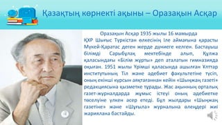 Оразақын Асқар 1935 жылы 16 мамырда
ҚХР Шығыс Түркістан өлкесінің Іле аймағына қарасты
Мүкей-Қаратас деген жерде дүниеге келген. Бастауыш
білімді Сарыбұлақ мектебінде алып, Құлжа
қаласындағы «Білім жұрты» деп аталатын гимназияда
оқыған. 1951 жылы Үрімші қаласында ашылған Ұлттар
институтының Тіл және әдебиет факультетіне түсіп,
оның екінші курсын аяқтағаннан кейін «Шыңжаң газеті»
редакциясына қызметке тұрады. Жас ақынның орталық
газет-журналдарда жұмыс істеуі оның әдебиетке
төселуіне үлкен әсер етеді. Бұл жылдары «Шыңжаң
газетіне» және «Шұғыла» журналына өлеңдері жиі
жариялана бастайды.
Қазақтың көрнекті ақыны – Оразақын Асқар
 