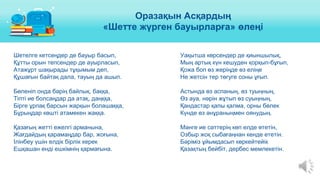 Шетелге кетсеңдер де бауыр басып,
Құтты орын тепсендер де ауырласып,
Атажұрт шақырады тұқымым деп,
Құшағын байтақ дала, тауың да ашып.
Бөленіп онда бәрің байлық, баққа,
Тіпті ие болсаңдар да атақ, даңққа,
Бірге ұрпақ барсын жарқын болашаққа,
Бұрыңдар көшті атамекен жаққа.
Қазағың жетті ежелгі арманына,
Жағдайдың қарамаңдар бар, жоғына,
Ілінбеу үшін елдік бірлік керек
Ешқашан енді ешкімнің қармағына.
Уақытша көрсендер де қиыншылық,
Мың артық күн кешуден қорқып-бұғып,
Қожа боп өз жеріңде өз еліңе
Не жетсін тер төгуге соны ұғып.
Астында өз аспаның, өз туыңның,
Өз ауа, нәрін жұтып өз суыңның,
Қандастар қапы қалма, орны бөлек
Күнде өз әнұраныңмен оянудың.
Мәнге ие сәттерің көп елде өтетін,
Озбыр жоқ сыбағаңнан кенде ететін.
Бәріміз ұйымдасып көркейтейік
Қазақтың бейбіт, дербес мемлекетін.
Оразақын Асқардың
«Шетте жүрген бауырларға» өлеңі
 