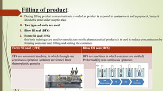 Filling of product:
 During filling product contamination is avoided as product is exposed to environment and equipment, hence it
should be done under aseptic area.
 Two types of units are used
1. Blow fill seal (BFS)
2. Form fill seal( FFS)
this both technique are used to manufacture sterile pharmaceutical products.it is used to reduce contamination by
forming container and, filling and sealing the container.
Form fill seal ( FFS) Blow Fill seal( BFS)
FFS are automated machine, in which through one
continuous operation container are formed from
thermoplastic granules
BFS are machines in which container are molded(
Preformed) by non continuous operation
 