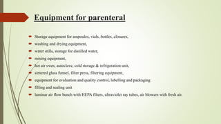 Equipment for parenteral
 Storage equipment for ampoules, vials, bottles, closures,
 washing and drying equipment,
 water stills, storage for distilled water,
 mixing equipment,
 hot air oven, autoclave, cold storage & refrigeration unit,
 sintered glass funnel, filter press, filtering equipment,
 equipment for evaluation and quality control, labelling and packaging
 filling and sealing unit
 laminar air flow bench with HEPA filters, ultraviolet ray tubes, air blowers with fresh air.
 