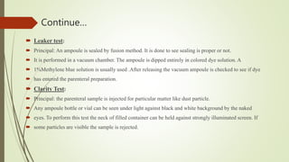 Continue…
 Leaker test:
 Principal: An ampoule is sealed by fusion method. It is done to see sealing is proper or not.
 It is performed in a vacuum chamber. The ampoule is dipped entirely in colored dye solution. A
 1%Methylene blue solution is usually used .After releasing the vacuum ampoule is checked to see if dye
 has entered the parenteral preparation.
 Clarity Test:
 Principal: the parenteral sample is injected for particular matter like dust particle.
 Any ampoule bottle or vial can be seen under light against black and white background by the naked
 eyes. To perform this test the neck of filled container can be held against strongly illuminated screen. If
 some particles are visible the sample is rejected.
 