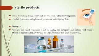 Sterile products
 Sterile product are dosage form which are free from viable micro-organism.
 It includes parenteral and ophthalmic preparation and irrigating fluids.
 Parenteral
 Parenteral are liquid preparation which is sterile, non-pyrogenic and isotonic with blood
plasma and administered directly into blood plasma rather than taken by oral route.
 