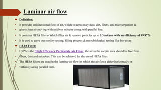 Laminar air flow
 Definition:
• It provides unidirectional flow of air, which sweeps away dust, dirt, fibers, and microorganism &
• gives clean air moving with uniform velocity along with parallel line.
• It contains HEPA filters- Which filter air & remove particles up to 0.3 micron with an efficiency of 99.97%.
• It is used to carry out sterility testing, filling process & microbiological testing like bio-assay.
 HEPA Filter:
• HEPA is the 'High Efficiency Particulate Air Filter, the air in the aseptic area should be free from
• fibers, dust and microbes. This can be achieved by the use of HEPA filter.
• The HEPA filters are used in the 'laminar air flow in which the air flows either horizontally or
• vertically along parallel lines.
 