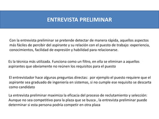 ENTREVISTA PRELIMINAR
Con la entrevista preliminar se pretende detectar de manera rápida, aquellos aspectos
más fáciles de percibir del aspirante y su relación con el puesto de trabajo: experiencia,
conocimientos, facilidad de expresión y habilidad para relacionarse.
La entrevista preliminar maximiza la eficacia del proceso de reclutamiento y selección:
Aunque no sea competitivo para la plaza que se busca , la entrevista preliminar puede
determinar si esta persona podría competir en otra plaza
Es la técnica más utilizada. Funciona como un filtro, en ella se eliminan a aquellos
aspirantes que obviamente no reúnen los requisitos para el puesto
El entrevistador hace algunas preguntas directas: por ejemplo el puesto requiere que el
aspirante sea graduado de ingeniería en sistemas, si no cumple ese requisito se descarta
como candidato
 