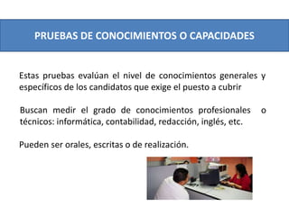 PRUEBAS DE CONOCIMIENTOS O CAPACIDADES
Estas pruebas evalúan el nivel de conocimientos generales y
específicos de los candidatos que exige el puesto a cubrir
Buscan medir el grado de conocimientos profesionales o
técnicos: informática, contabilidad, redacción, inglés, etc.
Pueden ser orales, escritas o de realización.
 