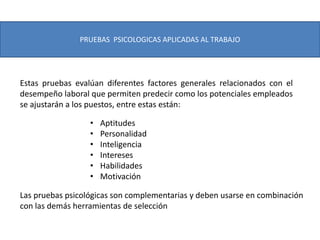 PRUEBAS PSICOLOGICAS APLICADAS AL TRABAJO
Estas pruebas evalúan diferentes factores generales relacionados con el
desempeño laboral que permiten predecir como los potenciales empleados
se ajustarán a los puestos, entre estas están:
• Aptitudes
• Personalidad
• Inteligencia
• Intereses
• Habilidades
• Motivación
Las pruebas psicológicas son complementarias y deben usarse en combinación
con las demás herramientas de selección
 