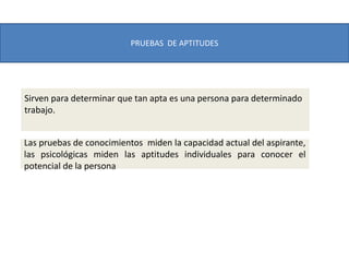 PRUEBAS DE APTITUDES
Las pruebas de conocimientos miden la capacidad actual del aspirante,
las psicológicas miden las aptitudes individuales para conocer el
potencial de la persona
Sirven para determinar que tan apta es una persona para determinado
trabajo.
 